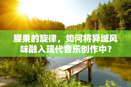 腰果的旋律，如何将异域风味融入现代音乐创作中？