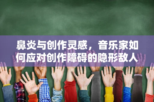 鼻炎与创作灵感，音乐家如何应对创作障碍的隐形敌人？