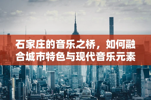 石家庄的音乐之桥，如何融合城市特色与现代音乐元素？