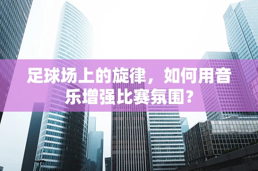 足球场上的旋律，如何用音乐增强比赛氛围？
