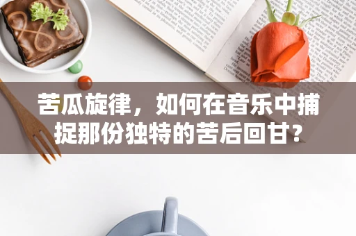 苦瓜旋律，如何在音乐中捕捉那份独特的苦后回甘？
