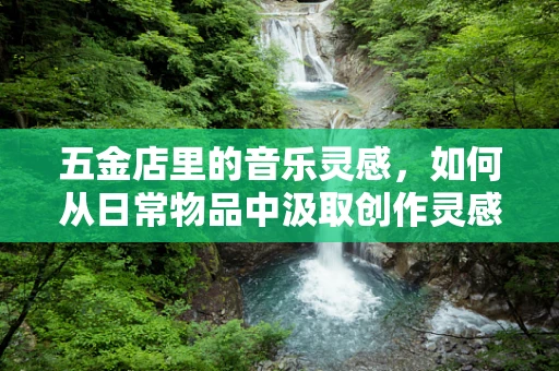 五金店里的音乐灵感，如何从日常物品中汲取创作灵感？