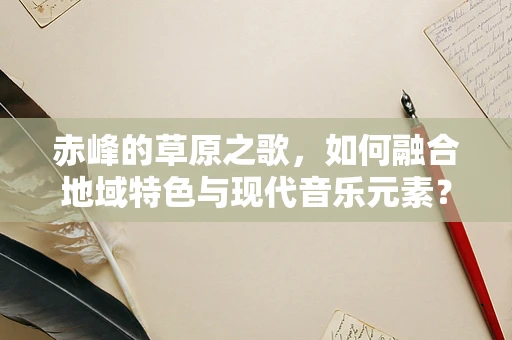 赤峰的草原之歌，如何融合地域特色与现代音乐元素？