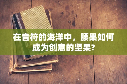 在音符的海洋中，腰果如何成为创意的坚果?