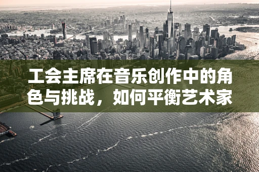 工会主席在音乐创作中的角色与挑战，如何平衡艺术家与管理者？