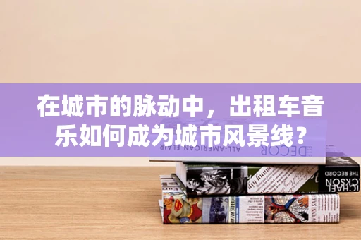 在城市的脉动中，出租车音乐如何成为城市风景线？