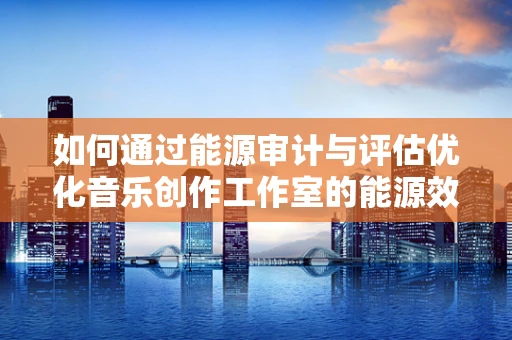 如何通过能源审计与评估优化音乐创作工作室的能源效率？