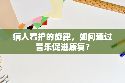 病人看护的旋律，如何通过音乐促进康复？