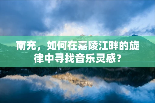 南充，如何在嘉陵江畔的旋律中寻找音乐灵感？