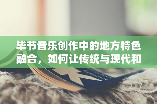 毕节音乐创作中的地方特色融合，如何让传统与现代和谐共生？