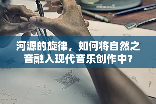 河源的旋律，如何将自然之音融入现代音乐创作中？