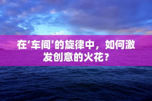 在‘车间’的旋律中，如何激发创意的火花？