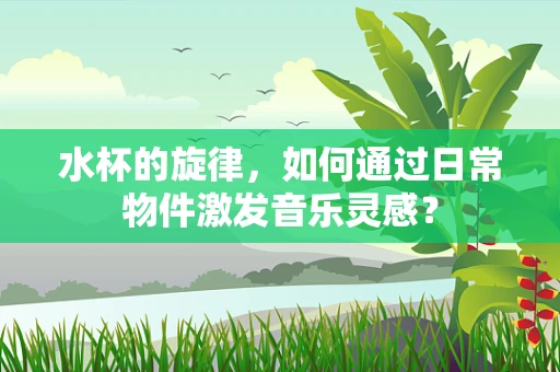 水杯的旋律，如何通过日常物件激发音乐灵感？