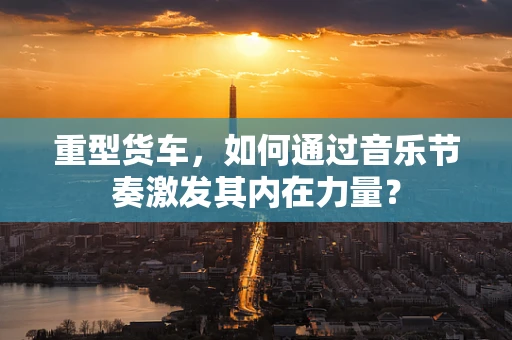 重型货车，如何通过音乐节奏激发其内在力量？
