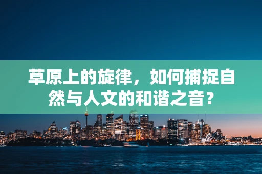 草原上的旋律，如何捕捉自然与人文的和谐之音？
