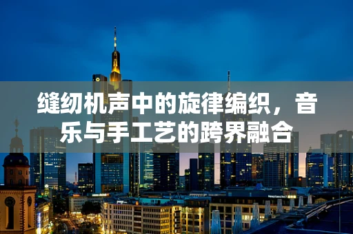 缝纫机声中的旋律编织，音乐与手工艺的跨界融合