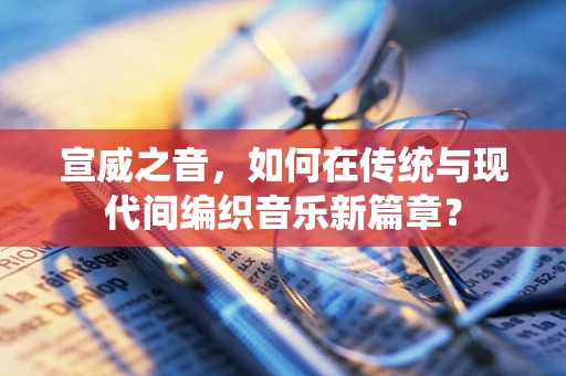 宣威之音，如何在传统与现代间编织音乐新篇章？