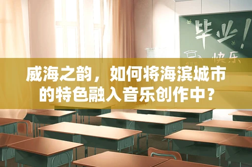 威海之韵，如何将海滨城市的特色融入音乐创作中？