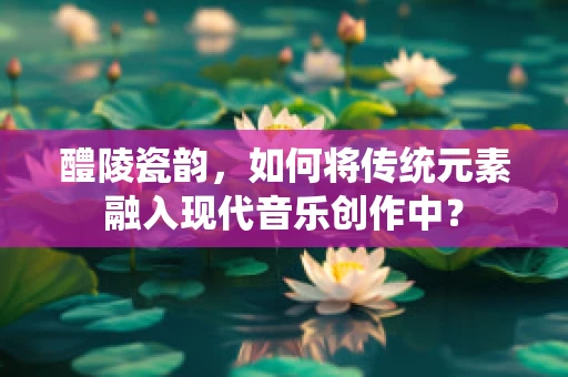 醴陵瓷韵，如何将传统元素融入现代音乐创作中？