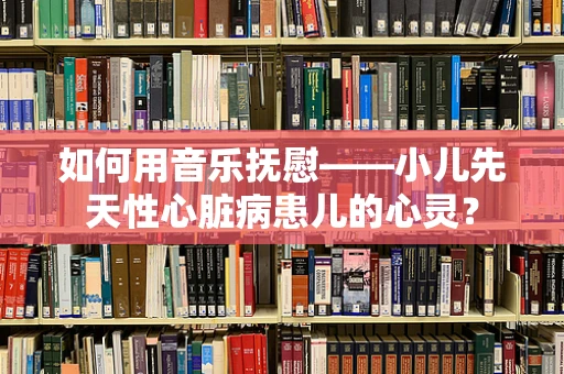 如何用音乐抚慰——小儿先天性心脏病患儿的心灵？