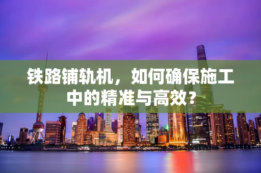 铁路铺轨机，如何确保施工中的精准与高效？