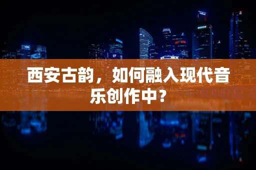 西安古韵，如何融入现代音乐创作中？