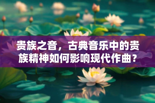 贵族之音，古典音乐中的贵族精神如何影响现代作曲？