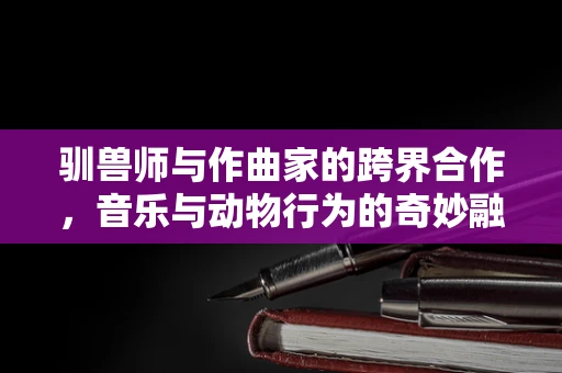 驯兽师与作曲家的跨界合作，音乐与动物行为的奇妙融合