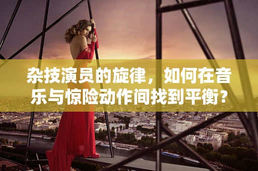 杂技演员的旋律，如何在音乐与惊险动作间找到平衡？