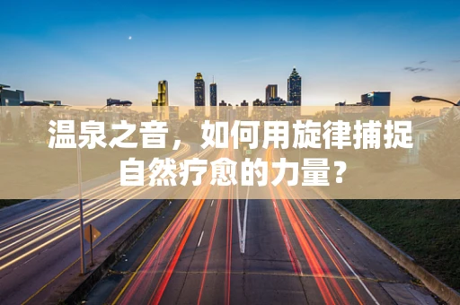 温泉之音，如何用旋律捕捉自然疗愈的力量？