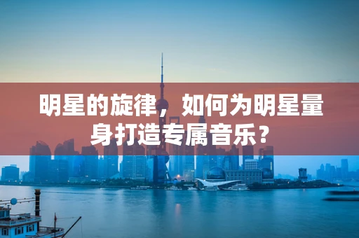 明星的旋律，如何为明星量身打造专属音乐？