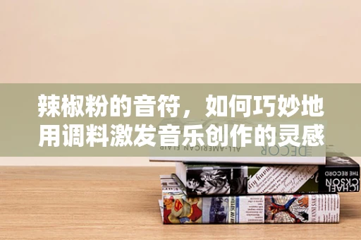 辣椒粉的音符，如何巧妙地用调料激发音乐创作的灵感？