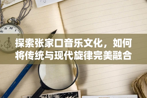 探索张家口音乐文化，如何将传统与现代旋律完美融合？