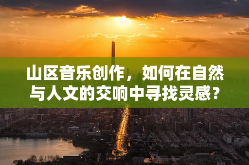 山区音乐创作，如何在自然与人文的交响中寻找灵感？