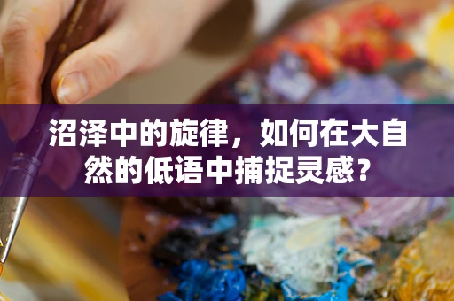 沼泽中的旋律，如何在大自然的低语中捕捉灵感？