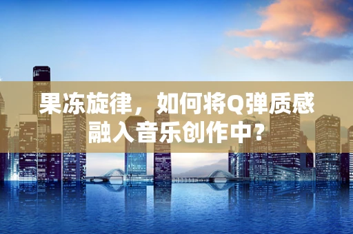果冻旋律，如何将Q弹质感融入音乐创作中？