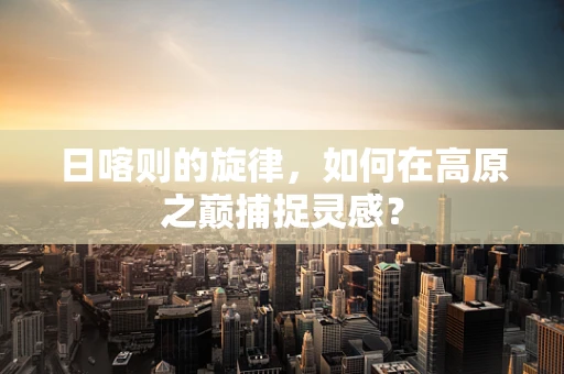 日喀则的旋律，如何在高原之巅捕捉灵感？