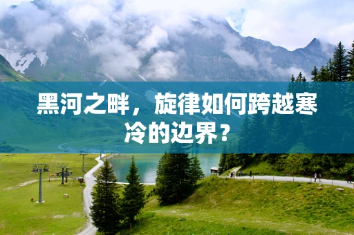 黑河之畔，旋律如何跨越寒冷的边界？