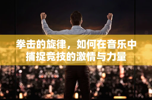拳击的旋律，如何在音乐中捕捉竞技的激情与力量
