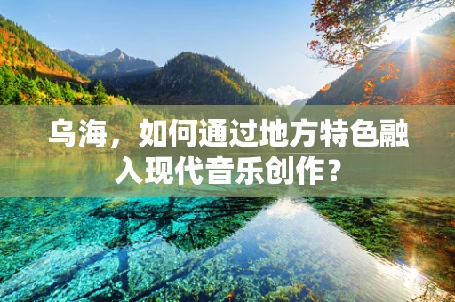 乌海，如何通过地方特色融入现代音乐创作？