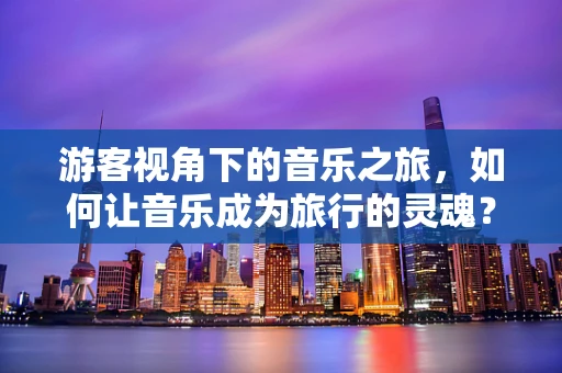 游客视角下的音乐之旅，如何让音乐成为旅行的灵魂？