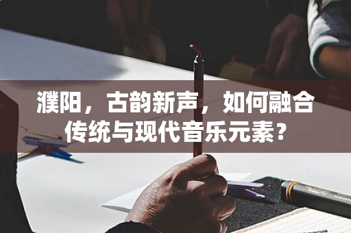 濮阳，古韵新声，如何融合传统与现代音乐元素？