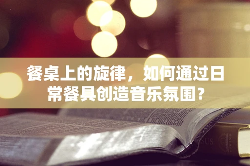 餐桌上的旋律，如何通过日常餐具创造音乐氛围？