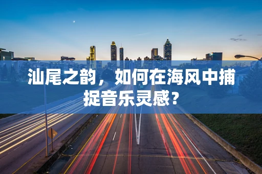 汕尾之韵，如何在海风中捕捉音乐灵感？
