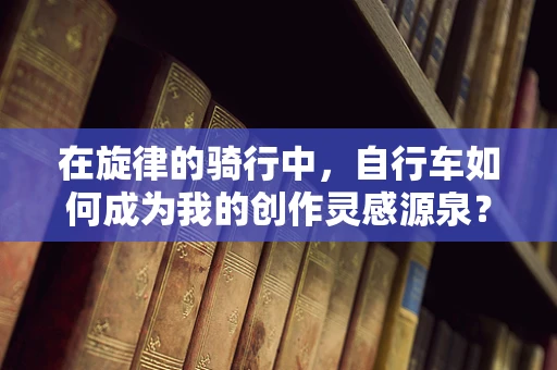 在旋律的骑行中，自行车如何成为我的创作灵感源泉？