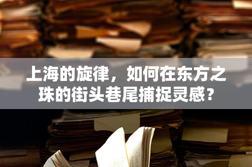 上海的旋律，如何在东方之珠的街头巷尾捕捉灵感？