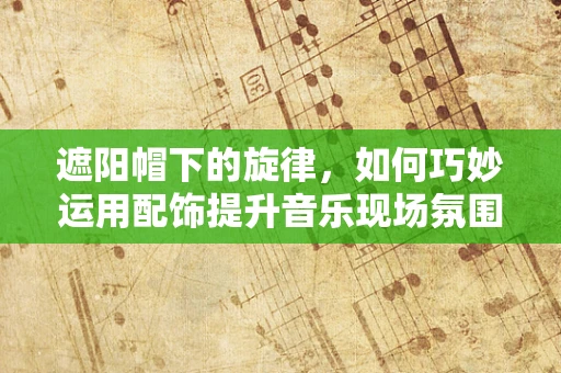 遮阳帽下的旋律，如何巧妙运用配饰提升音乐现场氛围？