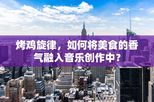 烤鸡旋律，如何将美食的香气融入音乐创作中？