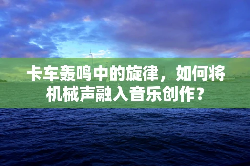 卡车轰鸣中的旋律，如何将机械声融入音乐创作？