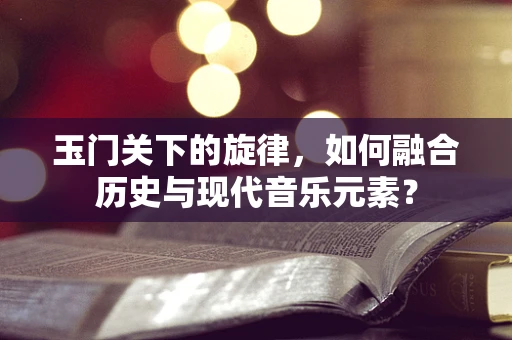 玉门关下的旋律，如何融合历史与现代音乐元素？